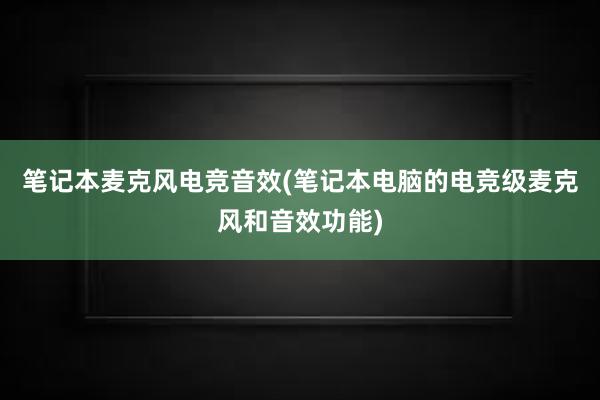 笔记本麦克风电竞音效(笔记本电脑的电竞级麦克风和音效功能)