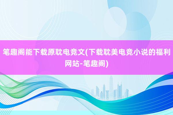 笔趣阁能下载原耽电竞文(下载耽美电竞小说的福利网站-笔趣阁)