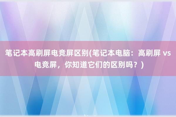 笔记本高刷屏电竞屏区别(笔记本电脑：高刷屏 vs 电竞屏，你知道它们的区别吗？)