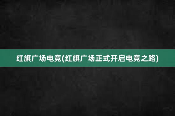 红旗广场电竞(红旗广场正式开启电竞之路)