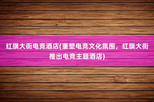 红旗大街电竞酒店(重塑电竞文化氛围，红旗大街推出电竞主题酒店)