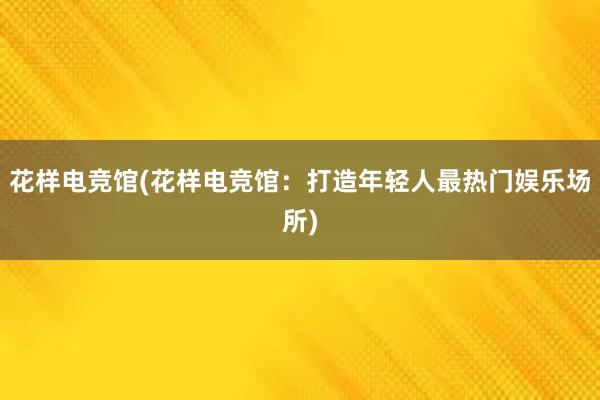 花样电竞馆(花样电竞馆：打造年轻人最热门娱乐场所)