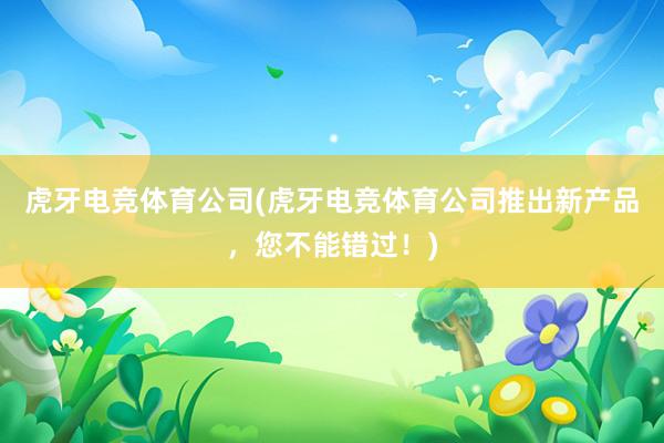 虎牙电竞体育公司(虎牙电竞体育公司推出新产品，您不能错过！)