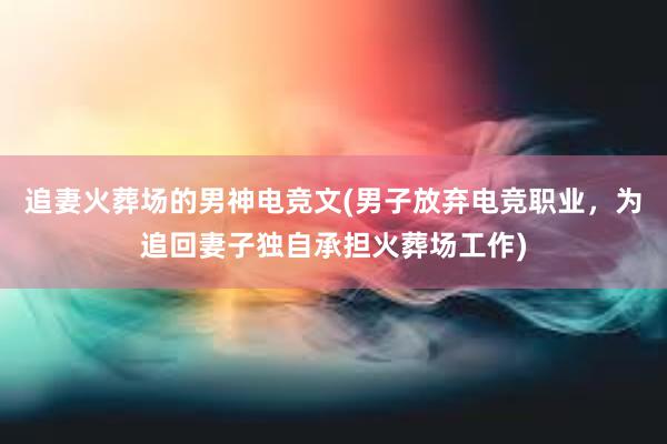 追妻火葬场的男神电竞文(男子放弃电竞职业，为追回妻子独自承担火葬场工作)