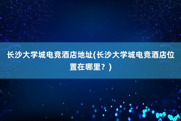 长沙大学城电竞酒店地址(长沙大学城电竞酒店位置在哪里？)