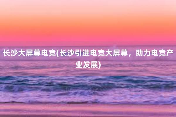 长沙大屏幕电竞(长沙引进电竞大屏幕，助力电竞产业发展)