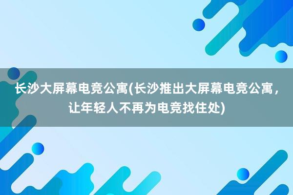 长沙大屏幕电竞公寓(长沙推出大屏幕电竞公寓，让年轻人不再为电竞找住处)