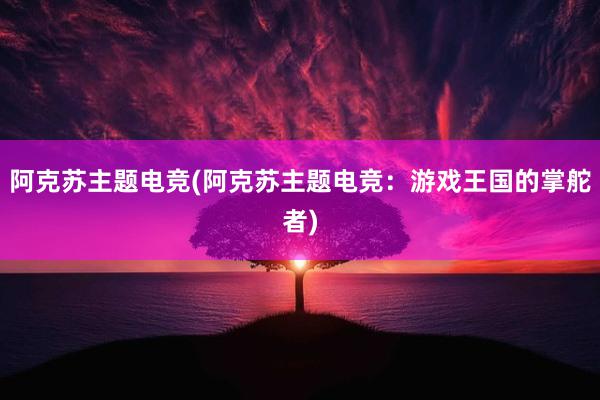 阿克苏主题电竞(阿克苏主题电竞：游戏王国的掌舵者)