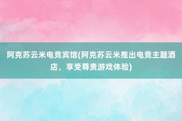 阿克苏云米电竞宾馆(阿克苏云米推出电竞主题酒店，享受尊贵游戏体验)