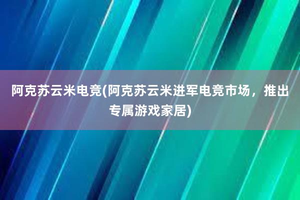 阿克苏云米电竞(阿克苏云米进军电竞市场，推出专属游戏家居)