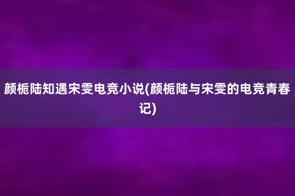 颜栀陆知遇宋雯电竞小说(颜栀陆与宋雯的电竞青春记)