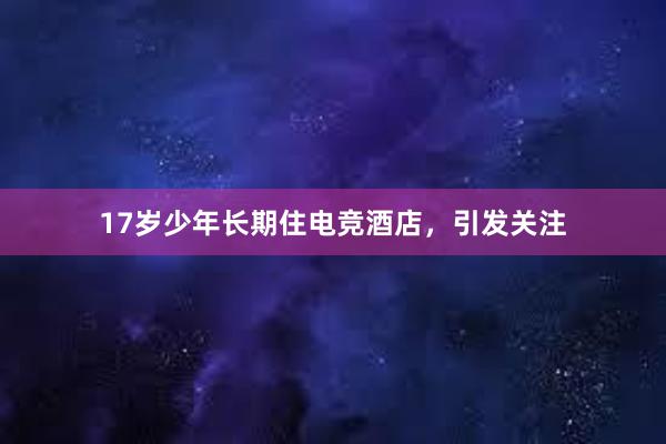 17岁少年长期住电竞酒店，引发关注