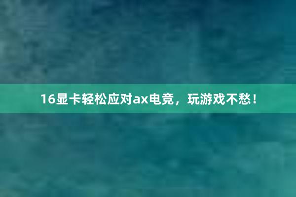 16显卡轻松应对ax电竞，玩游戏不愁！