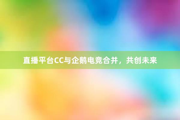 直播平台CC与企鹅电竞合并，共创未来