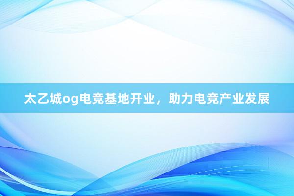 太乙城og电竞基地开业，助力电竞产业发展