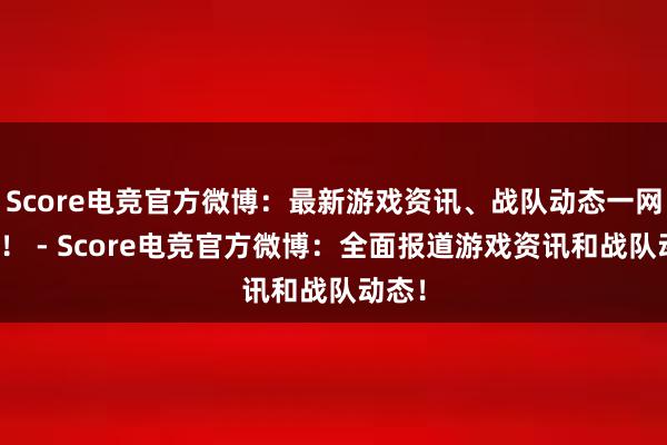 Score电竞官方微博：最新游戏资讯、战队动态一网打尽！ - Score电竞官方微博：全面报道游戏资讯和战队动态！