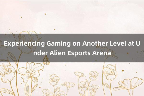 Experiencing Gaming on Another Level at Under Alien Esports Arena