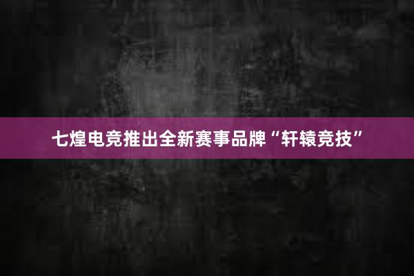 七煌电竞推出全新赛事品牌“轩辕竞技”