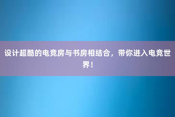 设计超酷的电竞房与书房相结合，带你进入电竞世界！