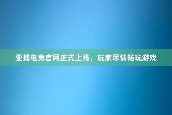 亚搏电竞官网正式上线，玩家尽情畅玩游戏