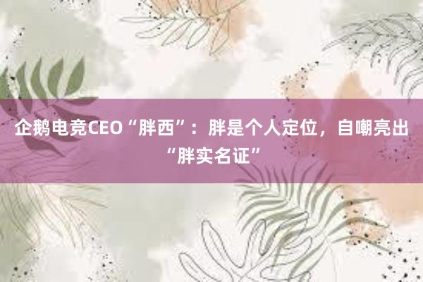 企鹅电竞CEO“胖西”：胖是个人定位，自嘲亮出“胖实名证”