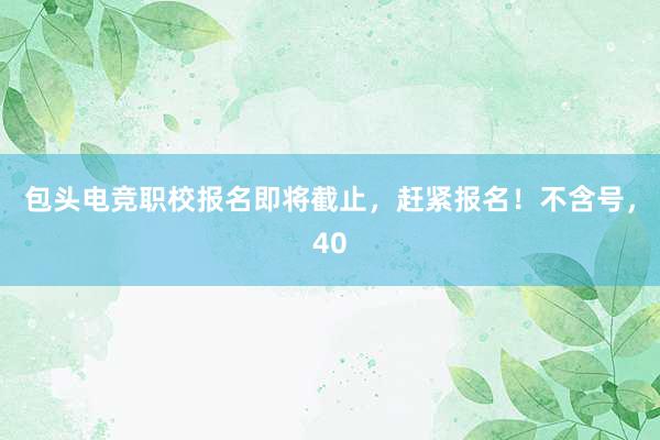 包头电竞职校报名即将截止，赶紧报名！不含号，40