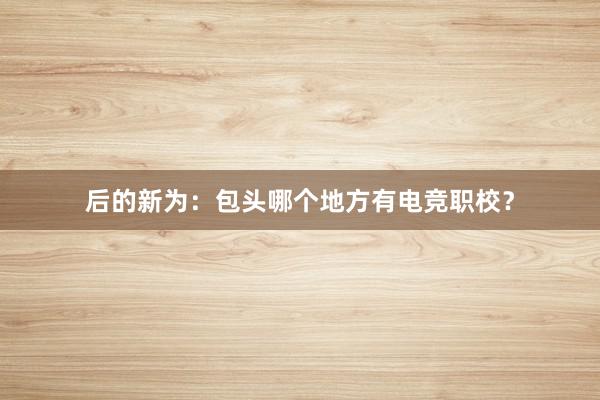 后的新为：包头哪个地方有电竞职校？