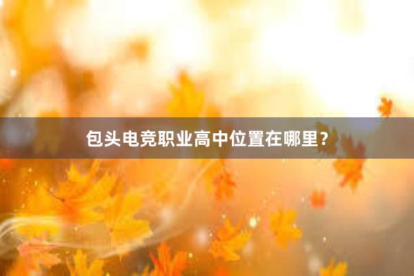 包头电竞职业高中位置在哪里？