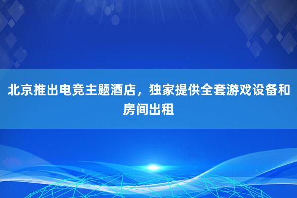 北京推出电竞主题酒店，独家提供全套游戏设备和房间出租