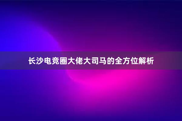 长沙电竞圈大佬大司马的全方位解析