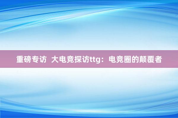 重磅专访  大电竞探访ttg：电竞圈的颠覆者