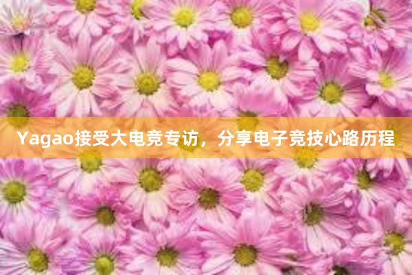 Yagao接受大电竞专访，分享电子竞技心路历程