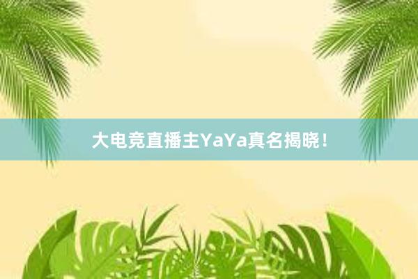 大电竞直播主YaYa真名揭晓！