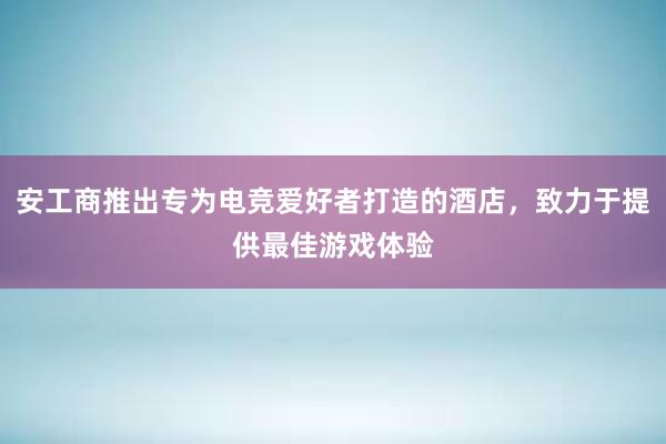 安工商推出专为电竞爱好者打造的酒店，致力于提供最佳游戏体验