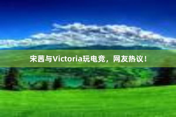 宋茜与Victoria玩电竞，网友热议！