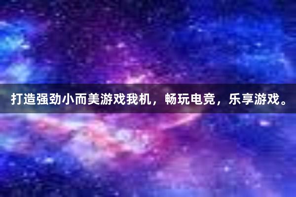 打造强劲小而美游戏我机，畅玩电竞，乐享游戏。