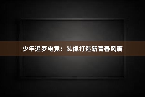 少年追梦电竞：头像打造新青春风篇