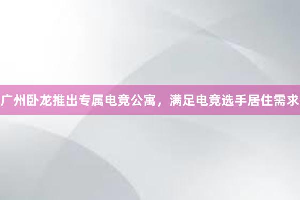 广州卧龙推出专属电竞公寓，满足电竞选手居住需求