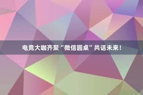 电竞大咖齐聚“微信圆桌”共话未来！