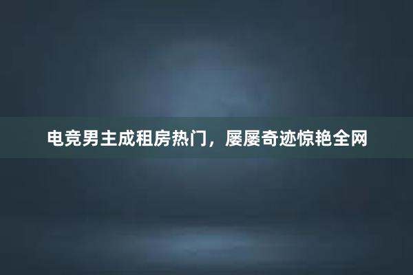 电竞男主成租房热门，屡屡奇迹惊艳全网