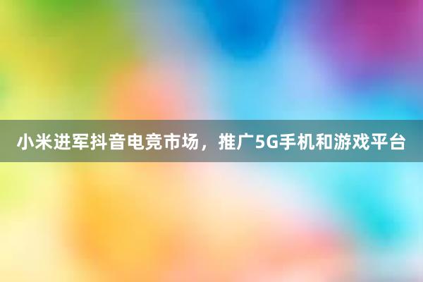 小米进军抖音电竞市场，推广5G手机和游戏平台