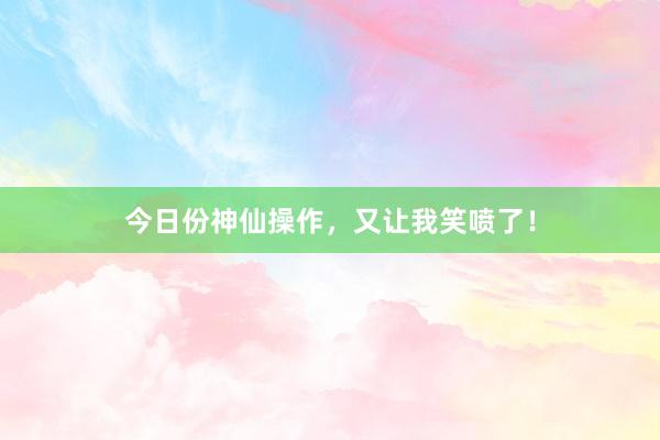 今日份神仙操作，又让我笑喷了！