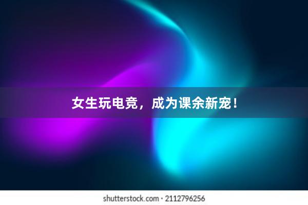 女生玩电竞，成为课余新宠！