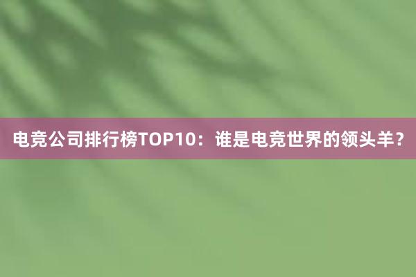 电竞公司排行榜TOP10：谁是电竞世界的领头羊？