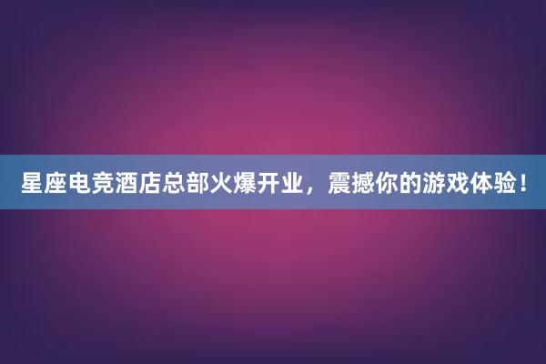 星座电竞酒店总部火爆开业，震撼你的游戏体验！