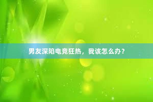 男友深陷电竞狂热，我该怎么办？