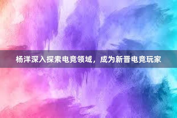 杨洋深入探索电竞领域，成为新晋电竞玩家