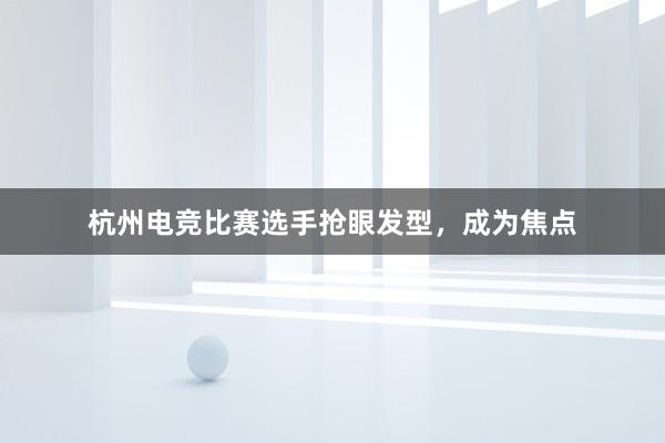 杭州电竞比赛选手抢眼发型，成为焦点