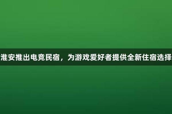 淮安推出电竞民宿，为游戏爱好者提供全新住宿选择