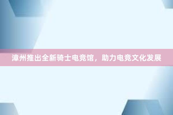 漳州推出全新骑士电竞馆，助力电竞文化发展